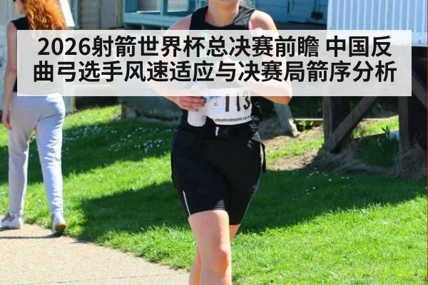 2026射箭世界杯总决赛前瞻 中国反曲弓选手风速适应与决赛局箭序分析
